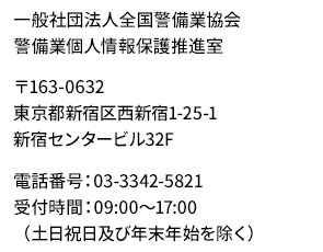 一般社団法人全国警備業協会　警備業個人情報保護推進室　〒163-0632 東京都新宿区西新宿1-25-1 新宿センタービル32F
